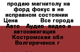 продаю магнитолу на форд-фокус в не исправном состоянии › Цена ­ 2 000 - Все города Авто » Аудио, видео и автонавигация   . Костромская обл.,Волгореченск г.